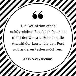 "Die Definition eines erfolgreichen Facebook Posts ist nicht der Umsatz. Sondern die Anzahl der Leute, die den Post mit anderen teilen möchten." Gary Vaynerchuk